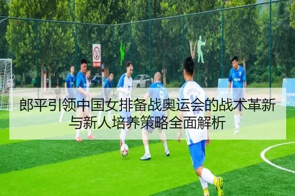 郎平引领中国女排备战奥运会的战术革新与新人培养策略全面解析 - NG
